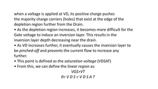 when a voltage is applied at VD, its positive charge pushes
the majority charge carriers (holes) that exist at the edge of the
depletion region further from the Drain.
• As the depletion region increases, it becomes more difficult for the
Gate voltage to induce an inversion layer. This results in the
inversion layer depth decreasing near the drain.
• As VD increases further, it eventually causes the inversion layer to
be pinched-off and prevents the current flow to increase any
further.
• This point is defined as the saturation voltage (VDSAT)
• From this, we can define the linear region as:
VGS>VT
0< V D S < V D S A T
 