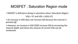 MOSFET : Saturation Region mode
• MOSFET is defined as being in saturation when: Saturation Region :
VGS > VT and VDS > (VGS-VT)
• An increase in VDS does not increase IDS because the channel is
pinched-off
• However, an increase in VGS DOES increase IDS by increasing the
channel depth and hence the amount of current that can be
conducted.
 