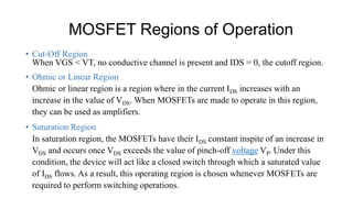 MOSFET Regions of Operation
• Cut-Off Region
When VGS < VT, no conductive channel is present and IDS = 0, the cutoff region.
• Ohmic or Linear Region
Ohmic or linear region is a region where in the current IDS increases with an
increase in the value of VDS. When MOSFETs are made to operate in this region,
they can be used as amplifiers.
• Saturation Region
In saturation region, the MOSFETs have their IDS constant inspite of an increase in
VDS and occurs once VDS exceeds the value of pinch-off voltage VP. Under this
condition, the device will act like a closed switch through which a saturated value
of IDS flows. As a result, this operating region is chosen whenever MOSFETs are
required to perform switching operations.
 