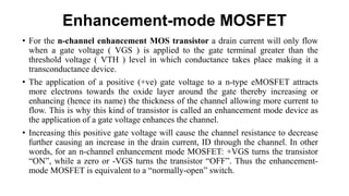 Enhancement-mode MOSFET
• For the n-channel enhancement MOS transistor a drain current will only flow
when a gate voltage ( VGS ) is applied to the gate terminal greater than the
threshold voltage ( VTH ) level in which conductance takes place making it a
transconductance device.
• The application of a positive (+ve) gate voltage to a n-type eMOSFET attracts
more electrons towards the oxide layer around the gate thereby increasing or
enhancing (hence its name) the thickness of the channel allowing more current to
flow. This is why this kind of transistor is called an enhancement mode device as
the application of a gate voltage enhances the channel.
• Increasing this positive gate voltage will cause the channel resistance to decrease
further causing an increase in the drain current, ID through the channel. In other
words, for an n-channel enhancement mode MOSFET: +VGS turns the transistor
“ON”, while a zero or -VGS turns the transistor “OFF”. Thus the enhancement-
mode MOSFET is equivalent to a “normally-open” switch.
 
