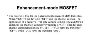 Enhancement-mode MOSFET
• The reverse is true for the p-channel enhancement MOS transistor.
When VGS = 0 the device is “OFF” and the channel is open. The
application of a negative (-ve) gate voltage to the p-type eMOSFET
enhances the channels conductivity turning it “ON”. Then for an p-
channel enhancement mode MOSFET: +VGS turns the transistor
“OFF”, while -VGS turns the transistor “ON”.
 