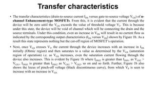 Transfer characteristics
• The transfer characteristics (drain-to-source current IDS versus gate-to-source voltage VGS) of n-
channel Enhancement-type MOSFETs. From this, it is evident that the current through the
device will be zero until the VGS exceeds the value of threshold voltage VT. This is because
under this state, the device will be void of channel which will be connecting the drain and the
source terminals. Under this condition, even an increase in VDS will result in no current flow as
indicated by the corresponding output characteristics (IDS versus VDS) shown by Figure 1b. As a
result this state represents nothing but the cut-off region of MOSFET’s operation.
• Next, once VGS crosses VT, the current through the device increases with an increase in IDS
initially (Ohmic region) and then saturates to a value as determined by the VGS (saturation
region of operation) i.e. as VGS increases, even the saturation current flowing through the
device also increases. This is evident by Figure 1b where IDSS2 is greater than IDSS1 as VGS2 >
VGS1, IDSS3 is greater than IDSS2 as VGS3 > VGS2, so on and so forth. Further, Figure 1b also
shows the locus of pinch-off voltage (black discontinuous curve), from which VP is seen to
increase with an increase in VGS.
 