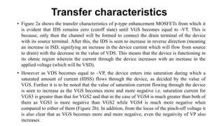 Transfer characteristics
• Figure 2a shows the transfer characteristics of p-type enhancement MOSFETs from which it
is evident that IDS remains zero (cutoff state) until VGS becomes equal to -VT. This is
because, only then the channel will be formed to connect the drain terminal of the device
with its source terminal. After this, the IDS is seen to increase in reverse direction (meaning
an increase in ISD, signifying an increase in the device current which will flow from source
to drain) with the decrease in the value of VDS. This means that the device is functioning in
its ohmic region wherein the current through the device increases with an increase in the
applied voltage (which will be VSD).
• However as VDS becomes equal to –VP, the device enters into saturation during which a
saturated amount of current (IDSS) flows through the device, as decided by the value of
VGS. Further it is to be noted that the value of saturation current flowing through the device
is seen to increase as the VGS becomes more and more negative i.e. saturation current for
VGS3 is greater than that for VGS2 and that in the case of VGS4 is much greater than both of
them as VGS3 is more negative than VGS2 while VGS4 is much more negative when
compared to either of them (Figure 2b). In addition, from the locus of the pinch-off voltage it
is also clear that as VGS becomes more and more negative, even the negativity of VP also
increases.
 