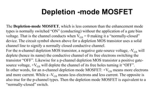 Depletion -mode MOSFET
The Depletion-mode MOSFET, which is less common than the enhancement mode
types is normally switched “ON” (conducting) without the application of a gate bias
voltage. That is the channel conducts when VGS = 0 making it a “normally-closed”
device. The circuit symbol shown above for a depletion MOS transistor uses a solid
channel line to signify a normally closed conductive channel.
For the n-channel depletion MOS transistor, a negative gate-source voltage, -VGS will
deplete (hence its name) the conductive channel of its free electrons switching the
transistor “OFF”. Likewise for a p-channel depletion MOS transistor a positive gate-
source voltage, +VGS will deplete the channel of its free holes turning it “OFF”.
In other words, for an n-channel depletion mode MOSFET: +VGS means more electrons
and more current. While a -VGS means less electrons and less current. The opposite is
also true for the p-channel types. Then the depletion mode MOSFET is equivalent to a
“normally-closed” switch.
 