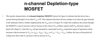 n-channel Depletion-type
MOSFET
• The transfer characteristics of n-channel depletion MOSFET shown by Figure 3a indicate that the device has a
current flowing through it even when VGS is 0V. This indicates that these devices conduct even when the gate terminal
is left unbiased, which is further emphasized by the VGS0 curve of Figure 3b. Under this condition, the current through
the MOSFET is seen to increase with an increase in the value of VDS (Ohmic region) untill VDS becomes equal to
pinch-off voltage VP. After this, IDS will get saturated to a particular level IDSS (saturation region of operation) which
increases with an increase in VGS i.e. IDSS3 > IDSS2 > IDSS1, as VGS3 > VGS2 > VGS1. Further, the locus of the pinch-off
voltage also shows that VP increases with an increase in VGS.
 