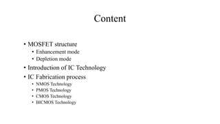 Content
• MOSFET structure
• Enhancement mode
• Depletion mode
• Introduction of IC Technology
• IC Fabrication process
• NMOS Technology
• PMOS Technology
• CMOS Technology
• BICMOS Technology
 