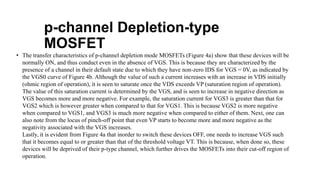 p-channel Depletion-type
MOSFET
• The transfer characteristics of p-channel depletion mode MOSFETs (Figure 4a) show that these devices will be
normally ON, and thus conduct even in the absence of VGS. This is because they are characterized by the
presence of a channel in their default state due to which they have non-zero IDS for VGS = 0V, as indicated by
the VGS0 curve of Figure 4b. Although the value of such a current increases with an increase in VDS initially
(ohmic region of operation), it is seen to saturate once the VDS exceeds VP (saturation region of operation).
The value of this saturation current is determined by the VGS, and is seen to increase in negative direction as
VGS becomes more and more negative. For example, the saturation current for VGS3 is greater than that for
VGS2 which is however greater when compared to that for VGS1. This is because VGS2 is more negative
when compared to VGS1, and VGS3 is much more negative when compared to either of them. Next, one can
also note from the locus of pinch-off point that even VP starts to become more and more negative as the
negativity associated with the VGS increases.
Lastly, it is evident from Figure 4a that inorder to switch these devices OFF, one needs to increase VGS such
that it becomes equal to or greater than that of the threshold voltage VT. This is because, when done so, these
devices will be deprived of their p-type channel, which further drives the MOSFETs into their cut-off region of
operation.
 