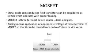 MOSFET
• Metal oxide semiconductor field transistors can be considered as
switch which operates with proper biasing.
• MOSFET is three terminal device source , drain and gate.
• Biasing means application of appropriate voltage at three terminal of
MOSET so that it can be moved from on to off state or vice versa.
 