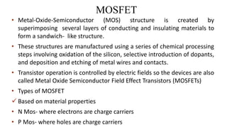 MOSFET
• Metal-Oxide-Semiconductor (MOS) structure is created by
superimposing several layers of conducting and insulating materials to
form a sandwich- like structure.
• These structures are manufactured using a series of chemical processing
steps involving oxidation of the silicon, selective introduction of dopants,
and deposition and etching of metal wires and contacts.
• Transistor operation is controlled by electric fields so the devices are also
called Metal Oxide Semiconductor Field Effect Transistors (MOSFETs)
• Types of MOSFET
 Based on material properties
• N Mos- where electrons are charge carriers
• P Mos- where holes are charge carriers
 