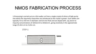 NMOS FABRICATION PROCESS
1.Processing is carried out on a thin wafer cut from a single crystal of silicon of high purity
into which the required p-impurities are introduced as the crystal is grown. Such wafers are
typically 75 to 150 mm in diameter and 0.4 mm thick and are doped with, say, boron to
impurity concentrations of 1015/cm3 to 1016/cm3 , giving resistivity in the approximate
range 25 ohm cm to 2 ohm cm.
 