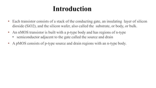 Introduction
• Each transistor consists of a stack of the conducting gate, an insulating layer of silicon
dioxide (SiO2), and the silicon wafer, also called the substrate, or body, or bulk.
• An nMOS transistor is built with a p-type body and has regions of n-type
• semiconductor adjacent to the gate called the source and drain
• A pMOS consists of p-type source and drain regions with an n-type body.
 