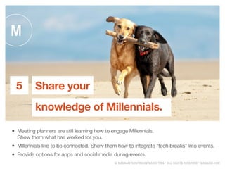 ? MAGNANI CONTINUUM MARKETING ? ALL RIGHTS RESERVED ? MAGNANI.COM
Share your
knowledge of Millennials.
5
?	 Meeting planners are still learning how to engage Millennials.
Show them what has worked for you.
?	 Millennials like to be connected. Show them how to integrate tech breaks into events.
?	 Provide options for apps and social media during events.
 