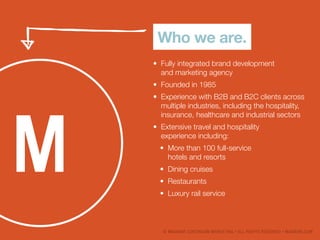 ? MAGNANI CONTINUUM MARKETING ? ALL RIGHTS RESERVED ? MAGNANI.COM
Who we are.
?	 Fully integrated brand development
and marketing agency
?	 Founded in 1985
?	 Experience with B2B and B2C clients across
multiple industries, including the hospitality,
insurance, healthcare and industrial sectors
?	 Extensive travel and hospitality
experience including:
?	 More than 100 full-service
hotels and resorts
?	 Dining cruises
?	 Restaurants
?	 Luxury rail service
 