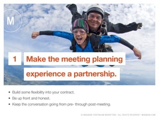 ? MAGNANI CONTINUUM MARKETING ? ALL RIGHTS RESERVED ? MAGNANI.COM
?	 Build some flexibility into your contract.
?	 Be up front and honest.
?	 Keep the conversation going from pre- through post-meeting.
Make the meeting planning
experience a partnership.
1
 