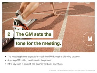 ? MAGNANI CONTINUUM MARKETING ? ALL RIGHTS RESERVED ? MAGNANI.COM
The GM sets the
tone for the meeting.
2
?	 The meeting planner expects to meet the GM during the planning process.
?	 A strong GM instills confidence in the planner.
?	 If the GM isnt in control, the planner will book elsewhere.
 