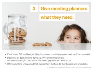 ? MAGNANI CONTINUUM MARKETING ? ALL RIGHTS RESERVED ? MAGNANI.COM
Give meeting planners
what they need.
3
?	 Its all about ROI and budget. Help the planner meet these goals, and youll be rewarded.
?	 Discounts or deals on core items (i.e. WiFi and coffee breaks)
are more meaningful than extras like room upgrades and wine hours.
?	 Offer something unexpected that makes them the hero to their bosses and attendees.
 
