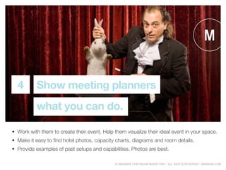 ? MAGNANI CONTINUUM MARKETING ? ALL RIGHTS RESERVED ? MAGNANI.COM
Show meeting planners
what you can do.
4
?	 Work with them to create their event. Help them visualize their ideal event in your space.
?	 Make it easy to find hotel photos, capacity charts, diagrams and room details.
?	 Provide examples of past setups and capabilities. Photos are best.
 