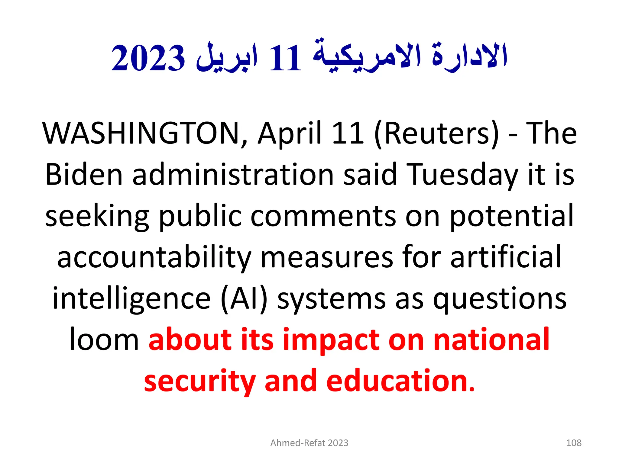 ‫المشيكية‬ ‫الداسة‬
11
‫ابشيم‬
2023
WASHINGTON, April 11 (Reuters) - The
Biden administration said Tuesday it is
seeking public comments on potential
accountability measures for artificial
intelligence (AI) systems as questions
loom about its impact on national
security and education.
Ahmed-Refat 2023 108
 