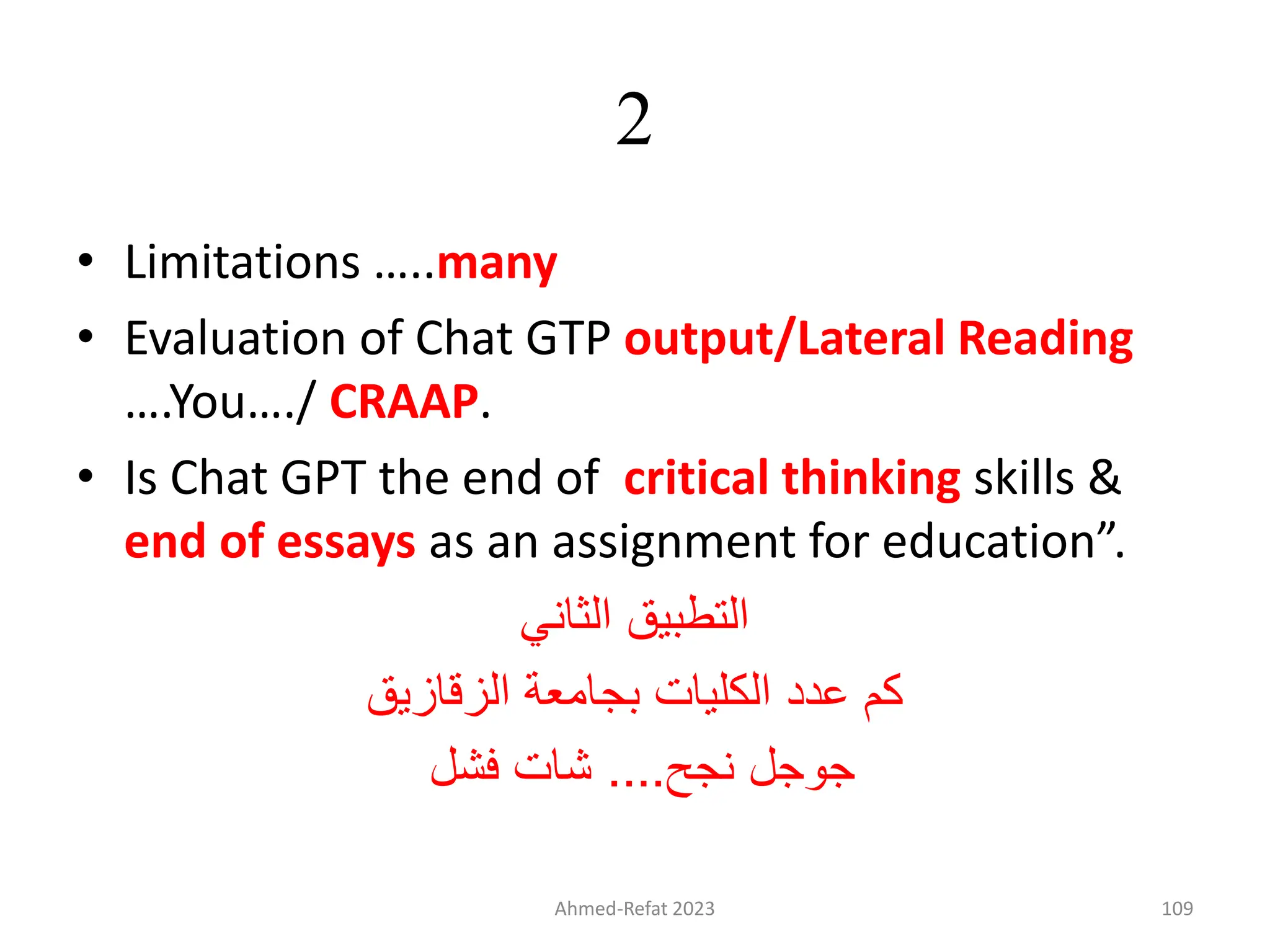 2
• Limitations …..many
• Evaluation of Chat GTP output/Lateral Reading
….You…./ CRAAP.
• Is Chat GPT the end of critical thinking skills &
end of essays as an assignment for education”.
‫الثاني‬ ‫التطبيق‬
‫الزقازيق‬ ‫بجامعة‬ ‫الكليات‬ ‫عدد‬ ‫كم‬
‫نجح‬ ‫جوجل‬
....
‫فشل‬ ‫شات‬
Ahmed-Refat 2023 109
 
