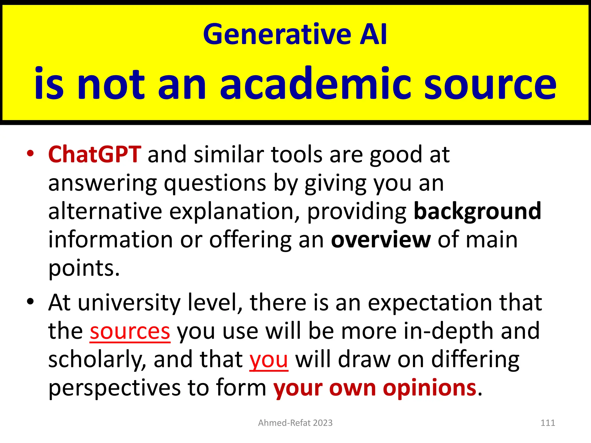 Generative AI
is not an academic source
• ChatGPT and similar tools are good at
answering questions by giving you an
alternative explanation, providing background
information or offering an overview of main
points.
• At university level, there is an expectation that
the sources you use will be more in-depth and
scholarly, and that you will draw on differing
perspectives to form your own opinions.
Ahmed-Refat 2023 111
 