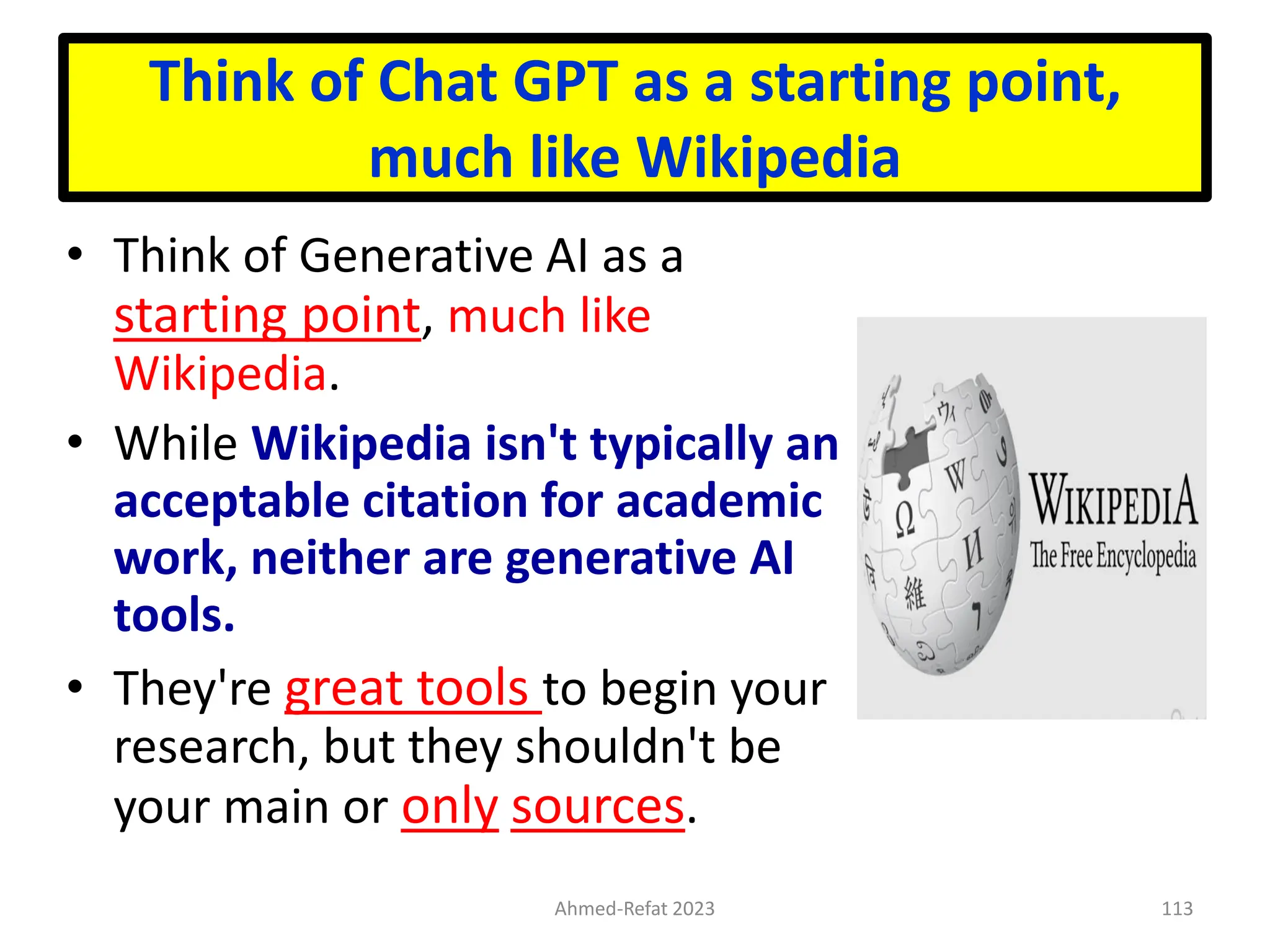 Think of Chat GPT as a starting point,
much like Wikipedia
• Think of Generative AI as a
starting point, much like
Wikipedia.
• While Wikipedia isn't typically an
acceptable citation for academic
work, neither are generative AI
tools.
• They're great tools to begin your
research, but they shouldn't be
your main or only sources.
Ahmed-Refat 2023 113
 