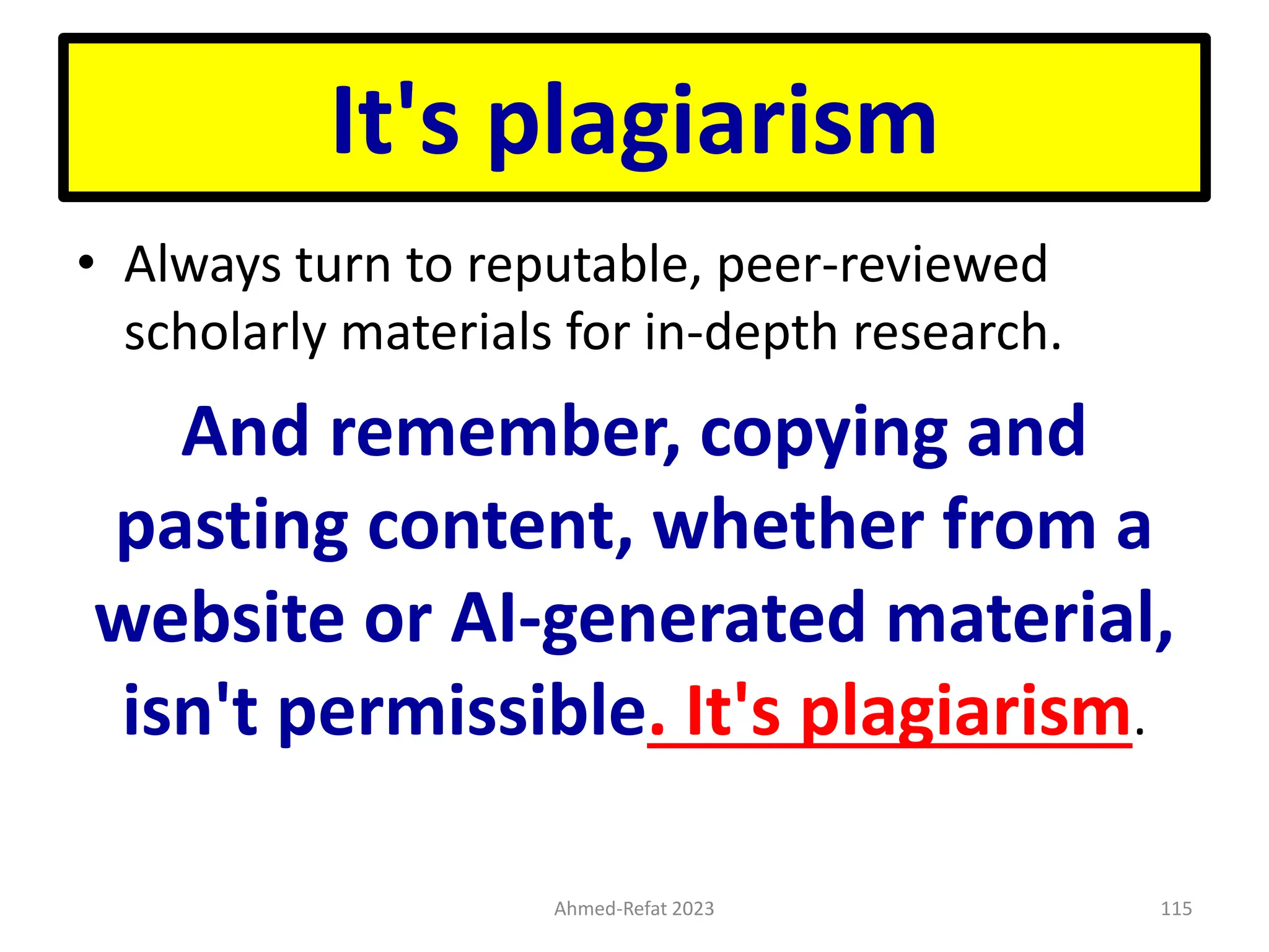 It's plagiarism
• Always turn to reputable, peer-reviewed
scholarly materials for in-depth research.
And remember, copying and
pasting content, whether from a
website or AI-generated material,
isn't permissible. It's plagiarism.
Ahmed-Refat 2023 115
 