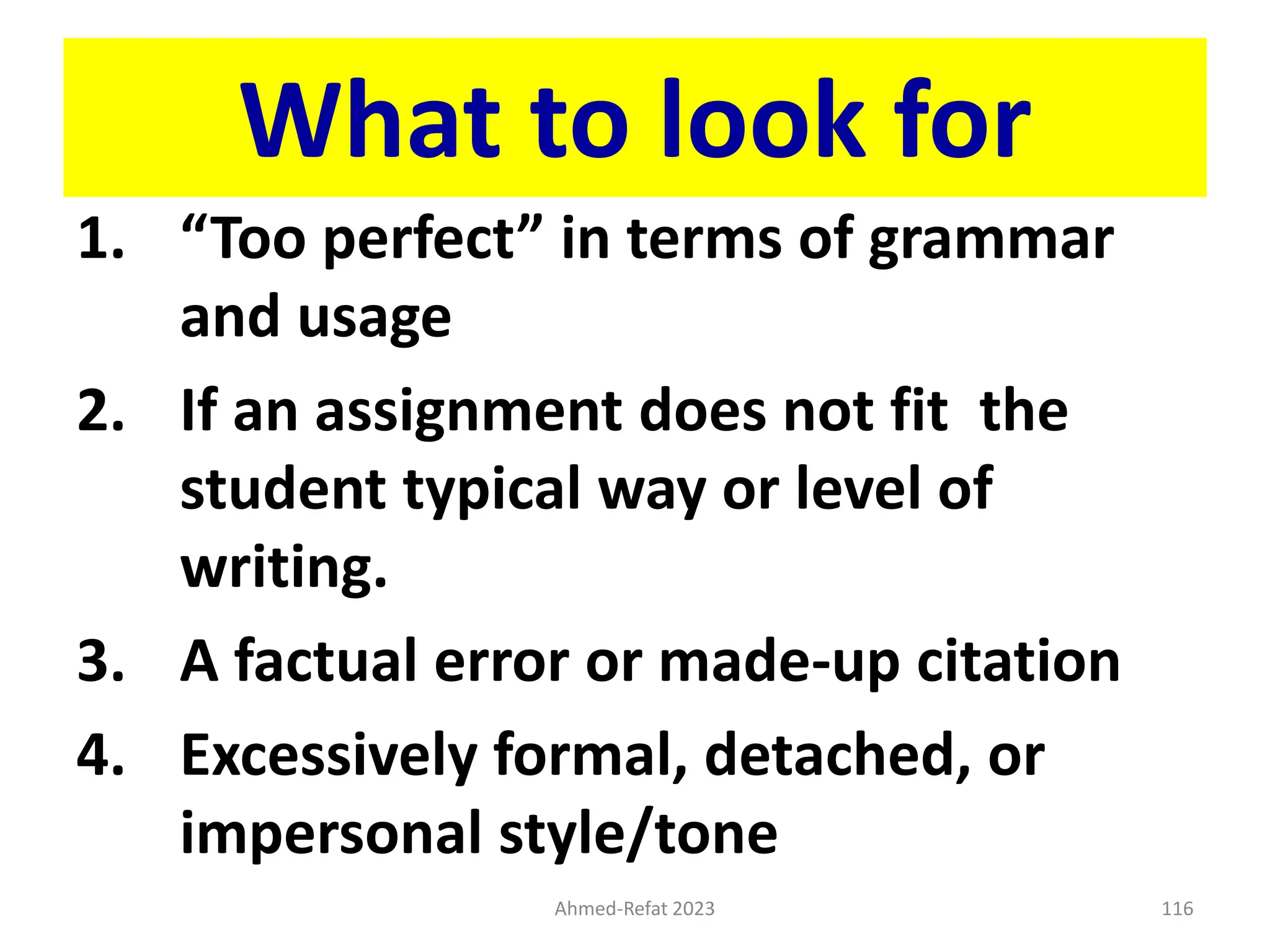 What to look for
1. “Too perfect” in terms of grammar
and usage
2. If an assignment does not fit the
student typical way or level of
writing.
3. A factual error or made-up citation
4. Excessively formal, detached, or
impersonal style/tone
Ahmed-Refat 2023 116
 