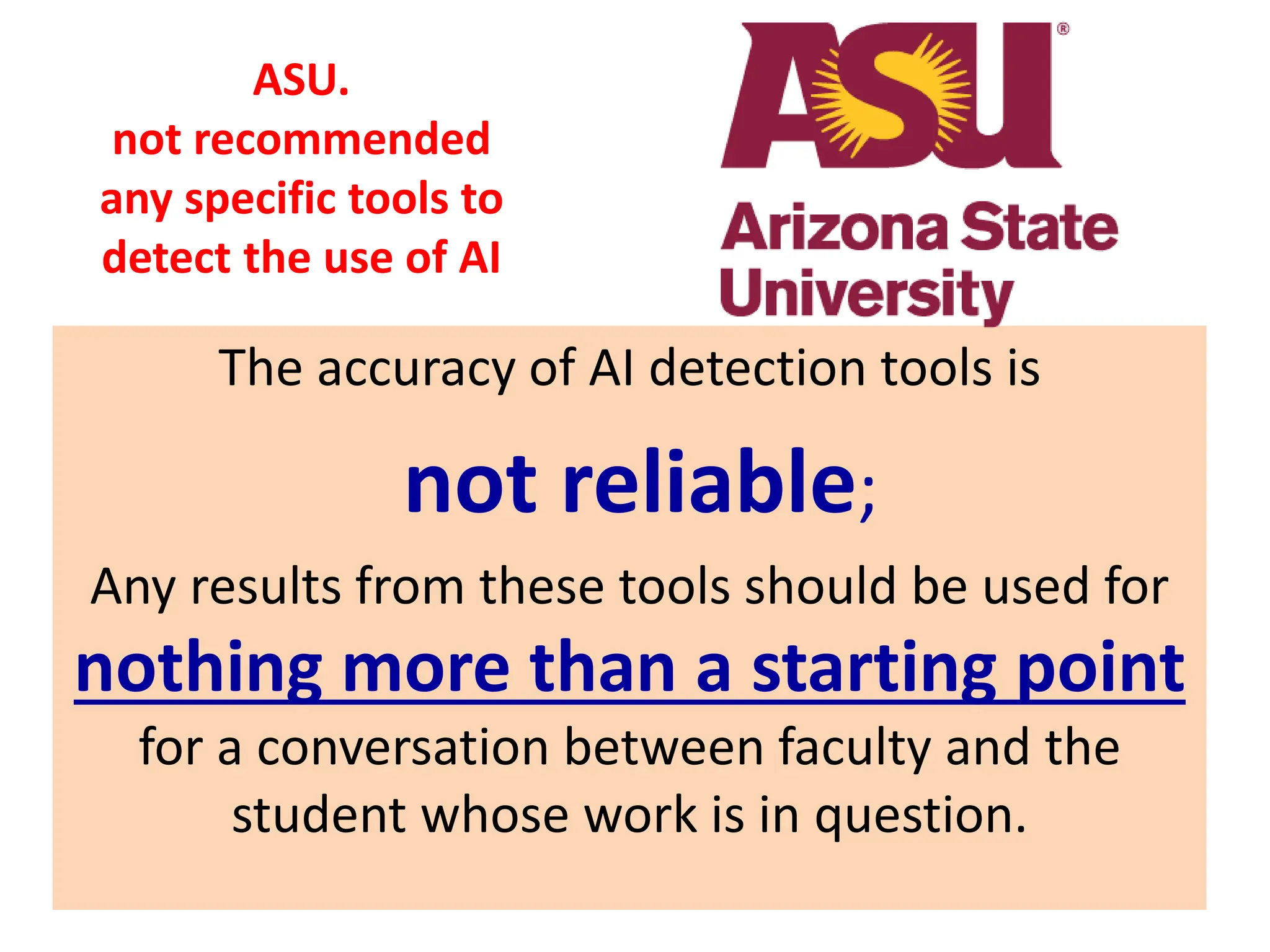ASU.
not recommended
any specific tools to
detect the use of AI
The accuracy of AI detection tools is
not reliable;
Any results from these tools should be used for
nothing more than a starting point
for a conversation between faculty and the
student whose work is in question.
 