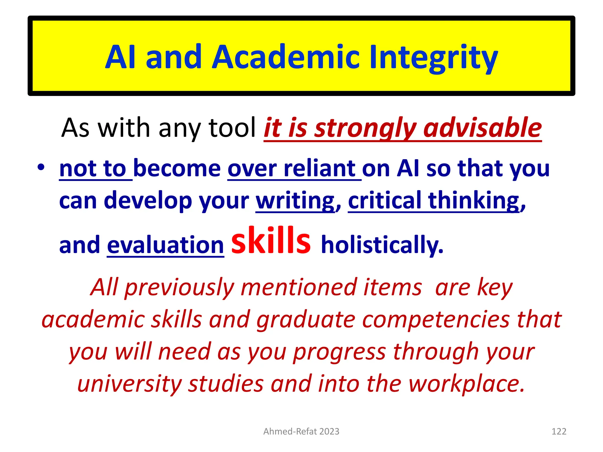 AI and Academic Integrity
As with any tool it is strongly advisable
• not to become over reliant on AI so that you
can develop your writing, critical thinking,
and evaluation skills holistically.
All previously mentioned items are key
academic skills and graduate competencies that
you will need as you progress through your
university studies and into the workplace.
Ahmed-Refat 2023 122
 