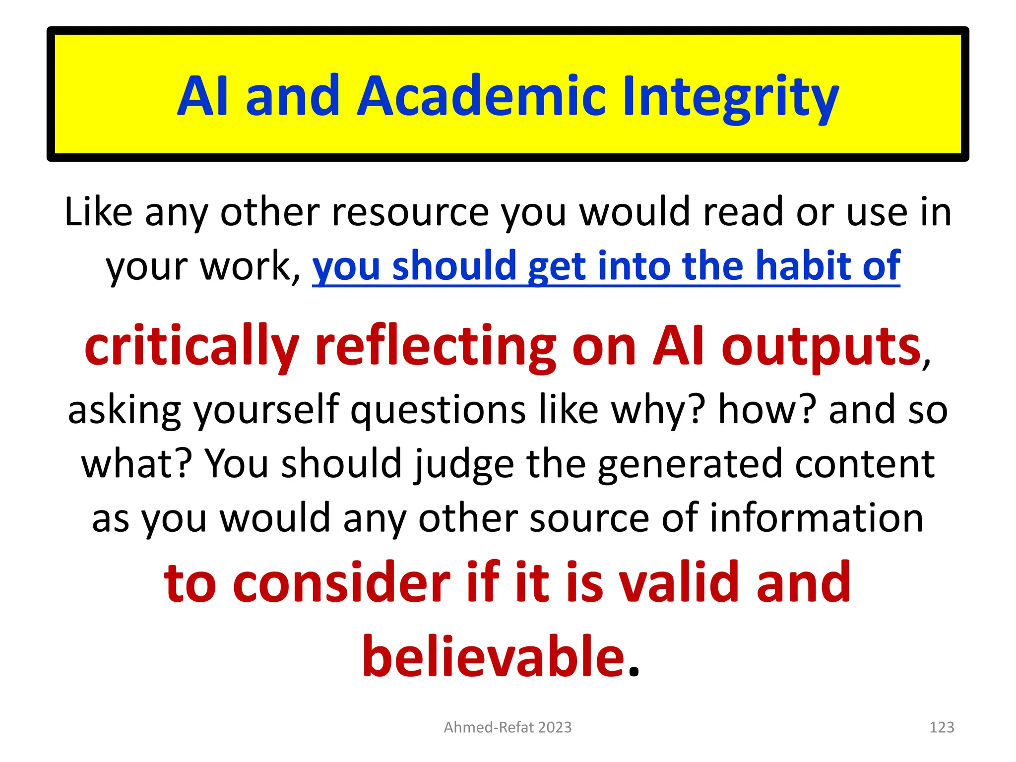 AI and Academic Integrity
Like any other resource you would read or use in
your work, you should get into the habit of
critically reflecting on AI outputs,
asking yourself questions like why? how? and so
what? You should judge the generated content
as you would any other source of information
to consider if it is valid and
believable.
Ahmed-Refat 2023 123
 