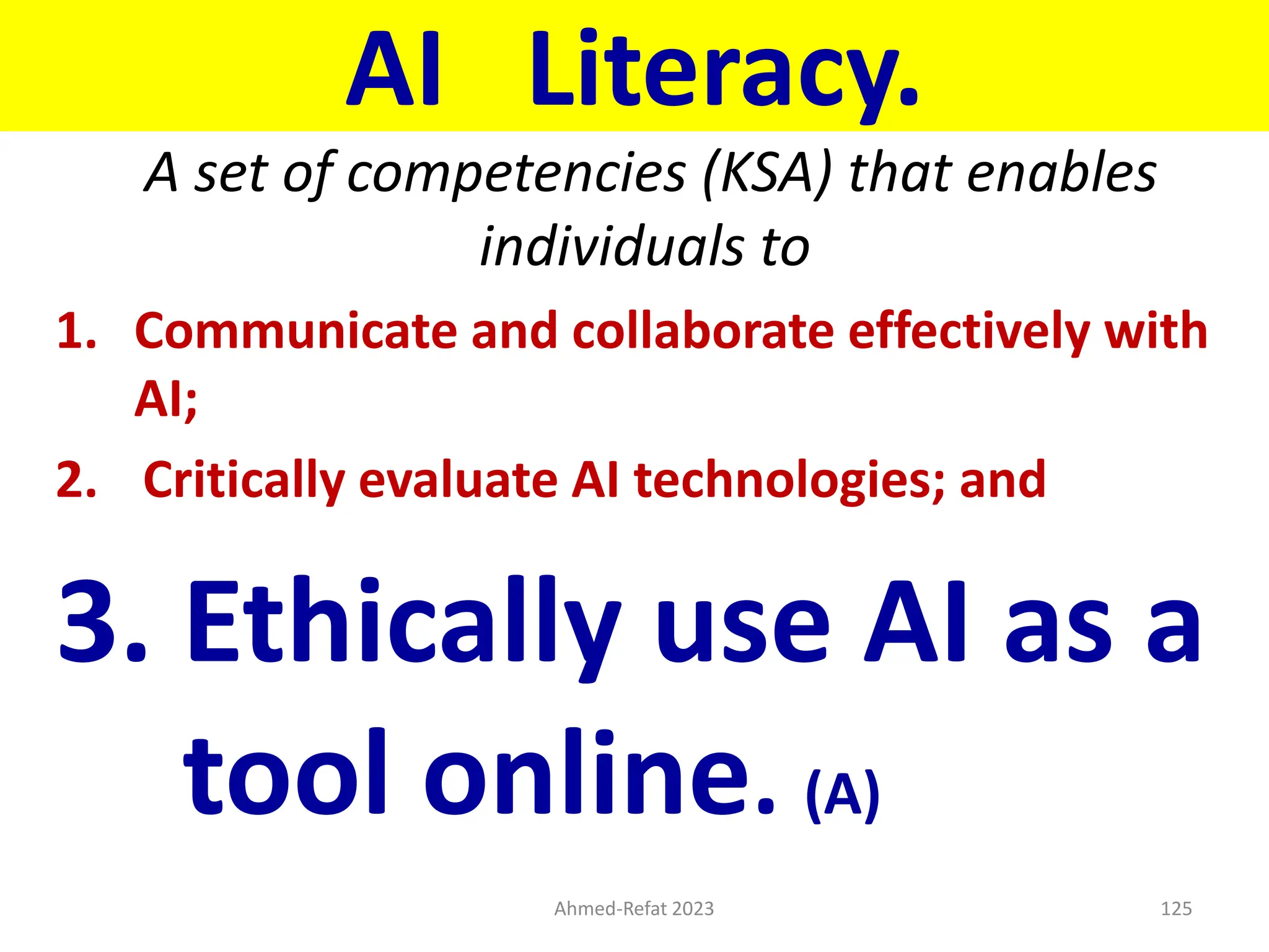 AI Literacy.
A set of competencies (KSA) that enables
individuals to
1. Communicate and collaborate effectively with
AI;
2. Critically evaluate AI technologies; and
3. Ethically use AI as a
tool online. (A)
Ahmed-Refat 2023 125
 