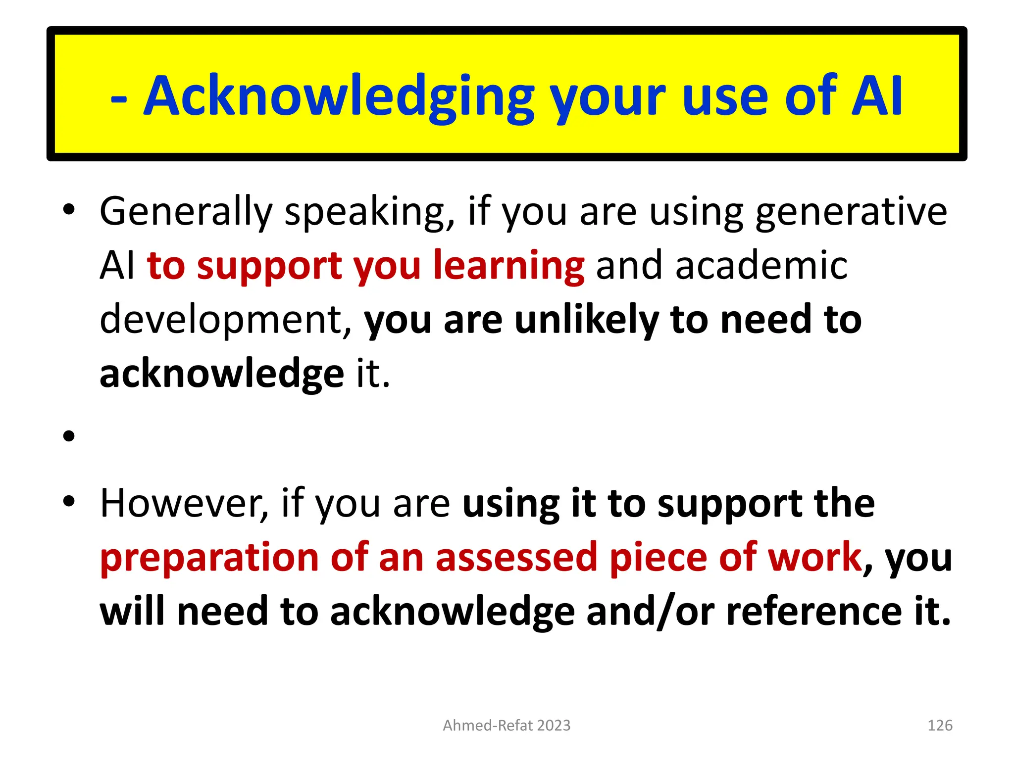 - Acknowledging your use of AI
• Generally speaking, if you are using generative
AI to support you learning and academic
development, you are unlikely to need to
acknowledge it.
•
• However, if you are using it to support the
preparation of an assessed piece of work, you
will need to acknowledge and/or reference it.
Ahmed-Refat 2023 126
 