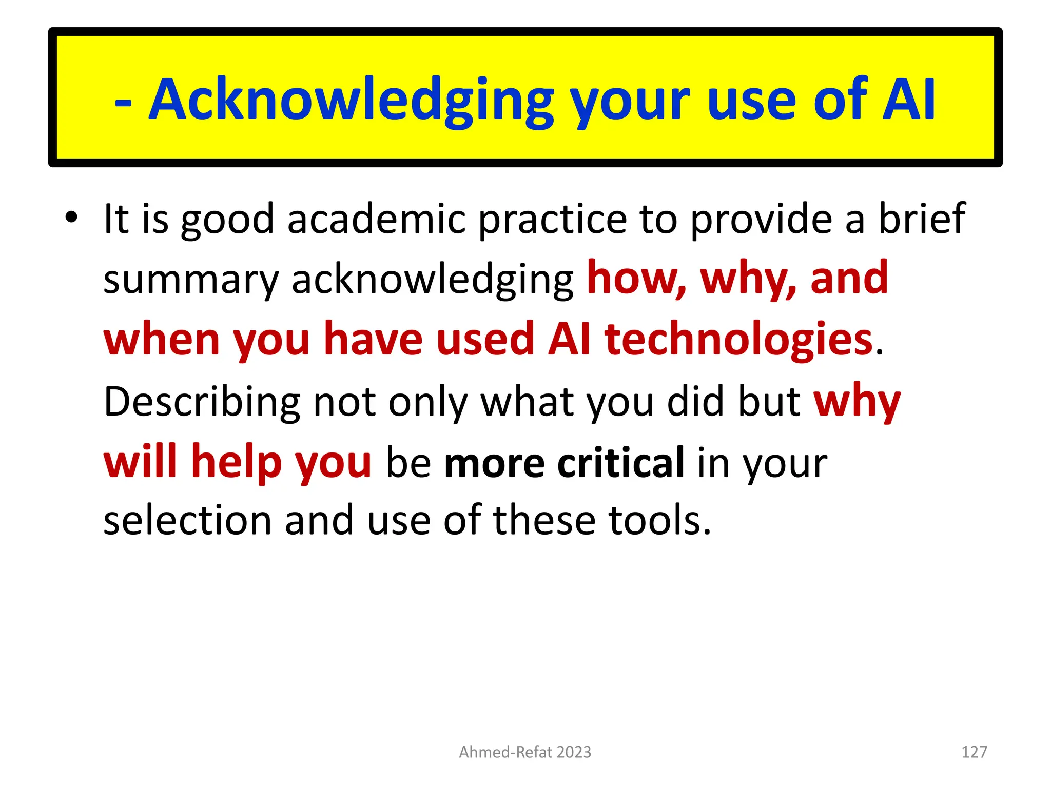 - Acknowledging your use of AI
• It is good academic practice to provide a brief
summary acknowledging how, why, and
when you have used AI technologies.
Describing not only what you did but why
will help you be more critical in your
selection and use of these tools.
Ahmed-Refat 2023 127
 