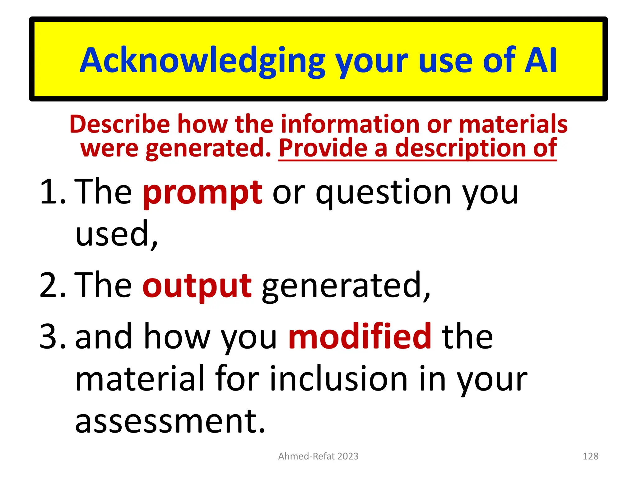 Acknowledging your use of AI
Describe how the information or materials
were generated. Provide a description of
1. The prompt or question you
used,
2. The output generated,
3. and how you modified the
material for inclusion in your
assessment.
Ahmed-Refat 2023 128
 