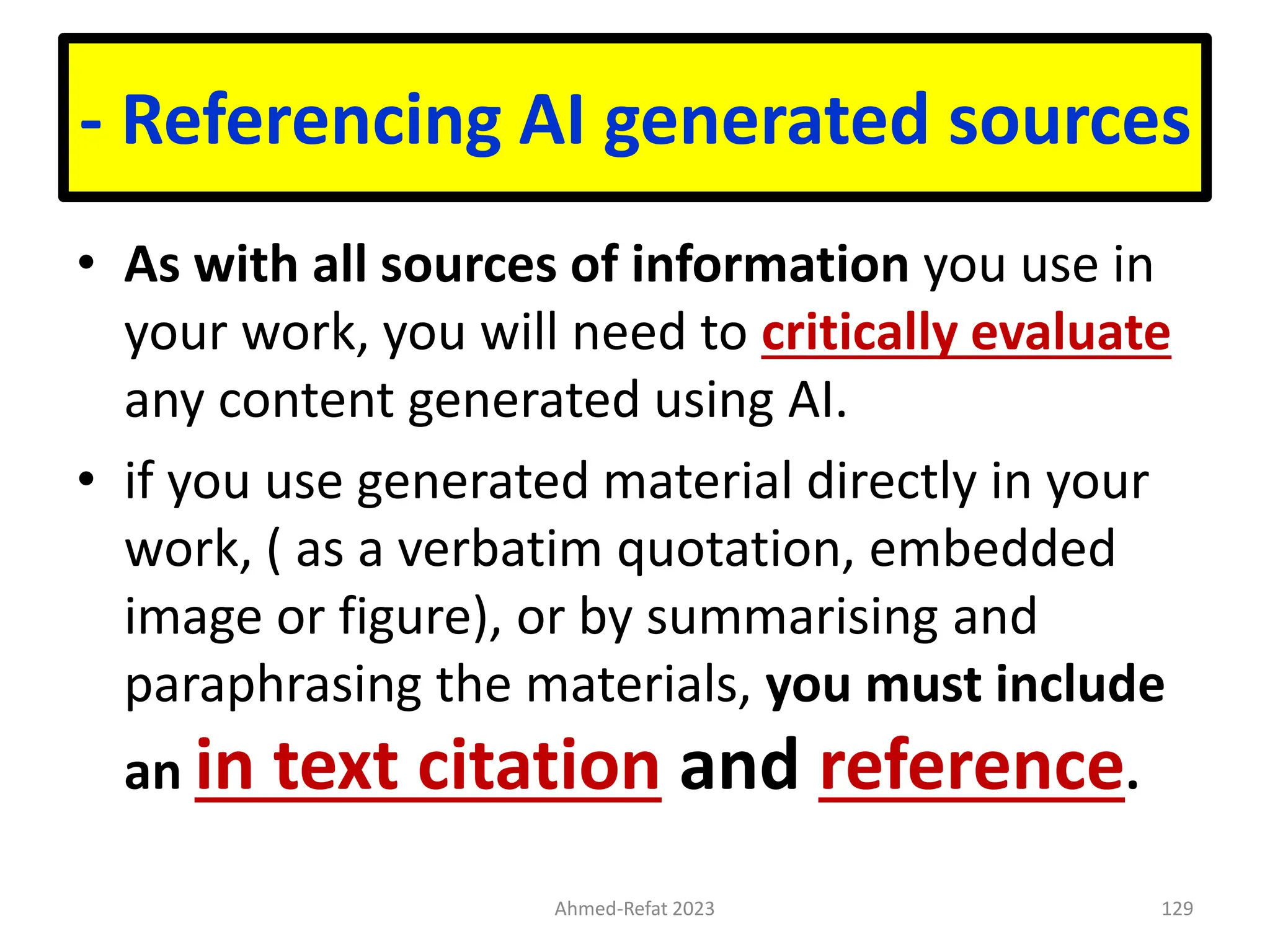 - Referencing AI generated sources
• As with all sources of information you use in
your work, you will need to critically evaluate
any content generated using AI.
• if you use generated material directly in your
work, ( as a verbatim quotation, embedded
image or figure), or by summarising and
paraphrasing the materials, you must include
an in text citation and reference.
Ahmed-Refat 2023 129
 