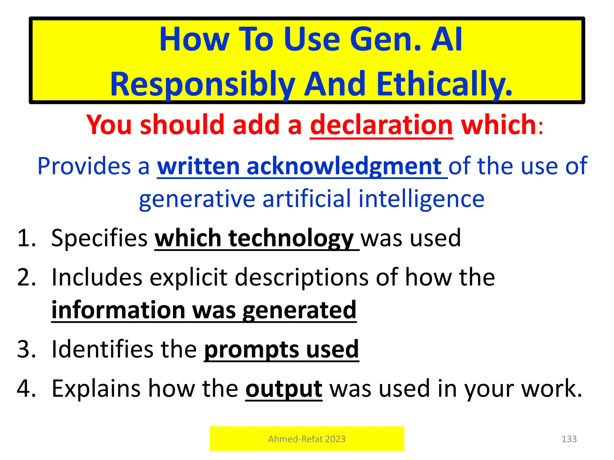 How To Use Gen. AI
Responsibly And Ethically.
You should add a declaration which:
Provides a written acknowledgment of the use of
generative artificial intelligence
1. Specifies which technology was used
2. Includes explicit descriptions of how the
information was generated
3. Identifies the prompts used
4. Explains how the output was used in your work.
Ahmed-Refat 2023 133
 