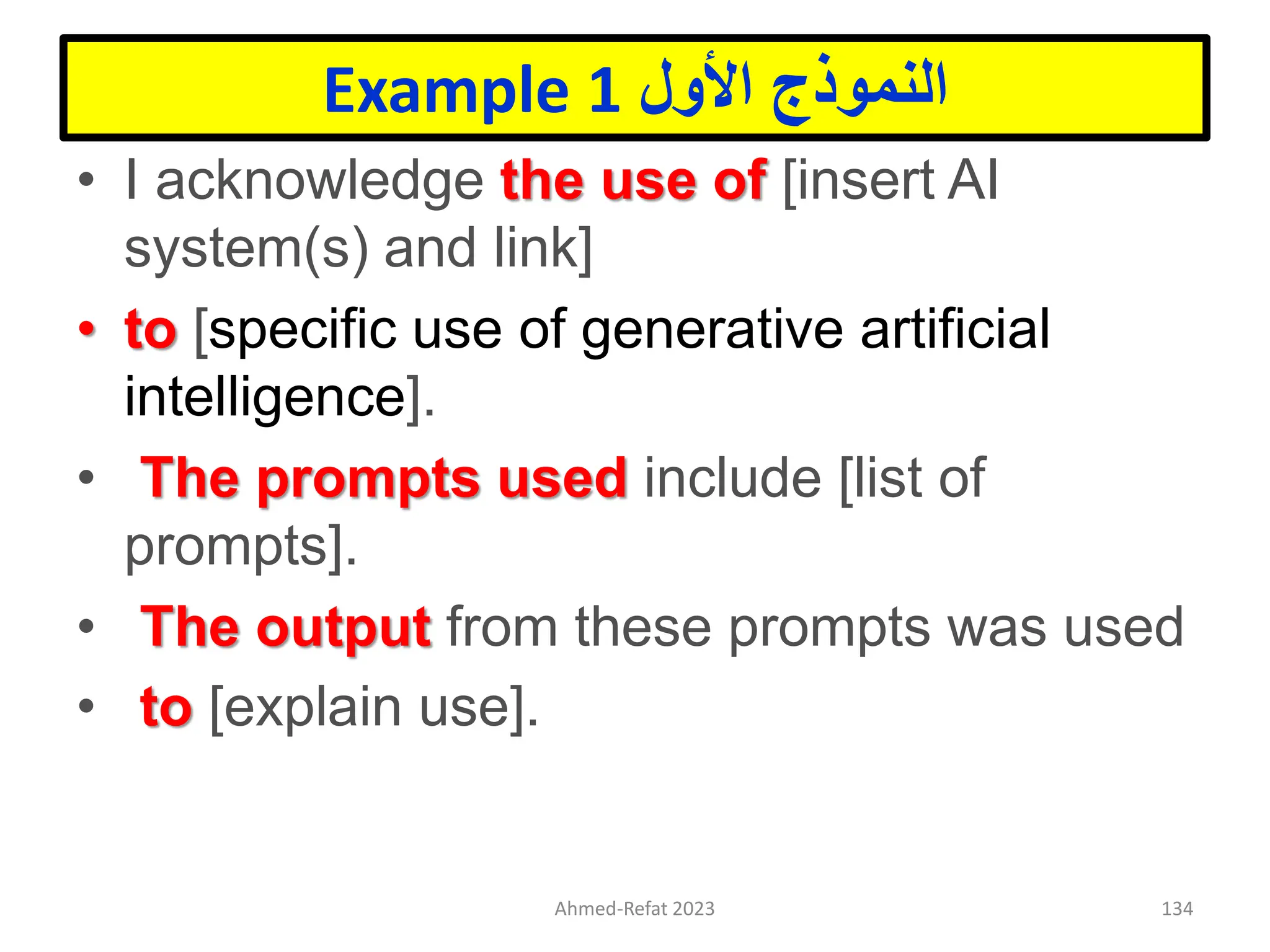 Example 1 ‫األول‬ ‫اننمورج‬
• I acknowledge the use of [insert AI
system(s) and link]
• to [specific use of generative artificial
intelligence].
• The prompts used include [list of
prompts].
• The output from these prompts was used
• to [explain use].
Ahmed-Refat 2023 134
 