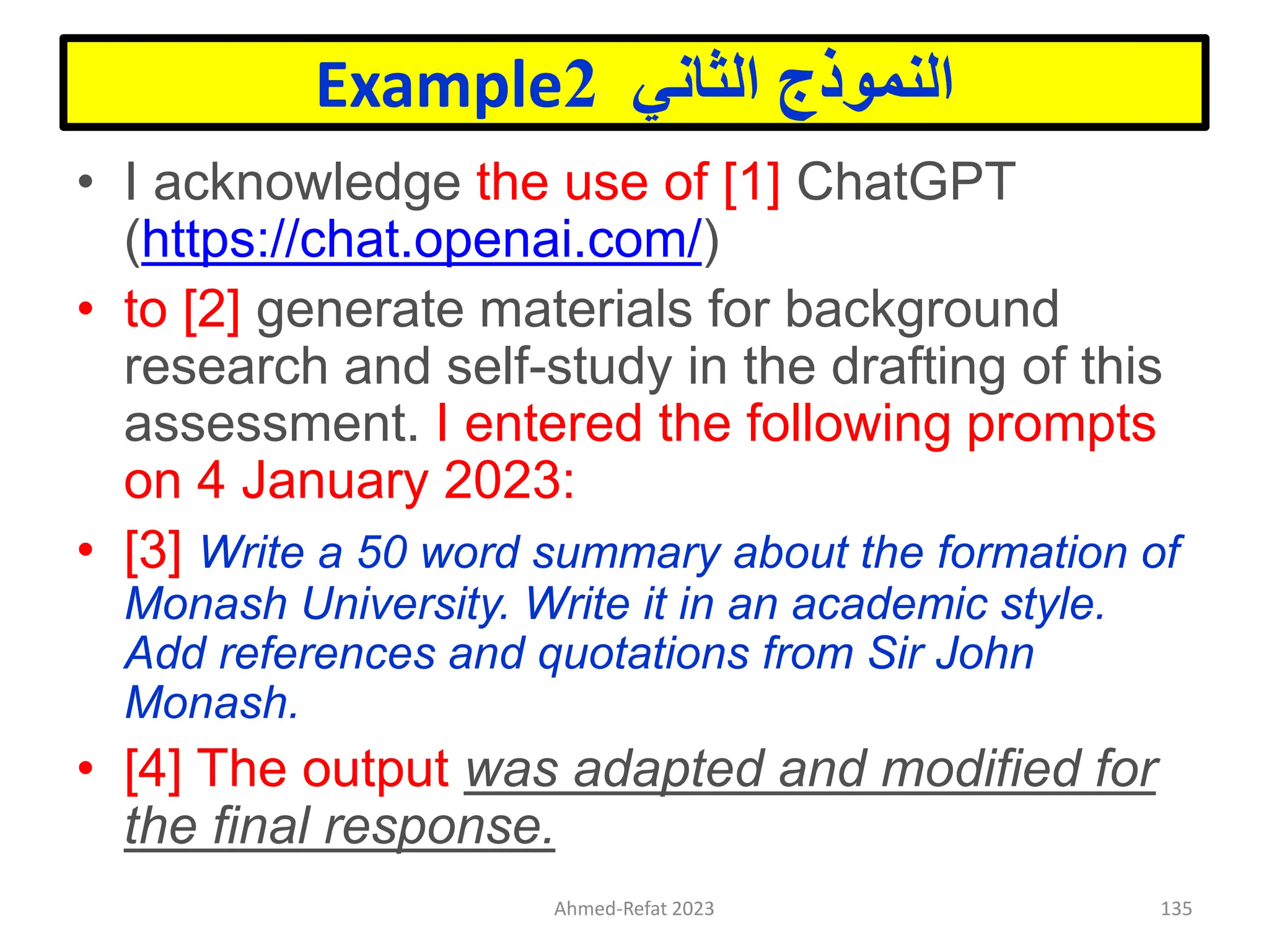 • I acknowledge the use of [1] ChatGPT
(https://chat.openai.com/)
• to [2] generate materials for background
research and self-study in the drafting of this
assessment. I entered the following prompts
on 4 January 2023:
• [3] Write a 50 word summary about the formation of
Monash University. Write it in an academic style.
Add references and quotations from Sir John
Monash.
• [4] The output was adapted and modified for
the final response.
Ahmed-Refat 2023 135
Example2 ‫انثاني‬ ‫اننمورج‬
 