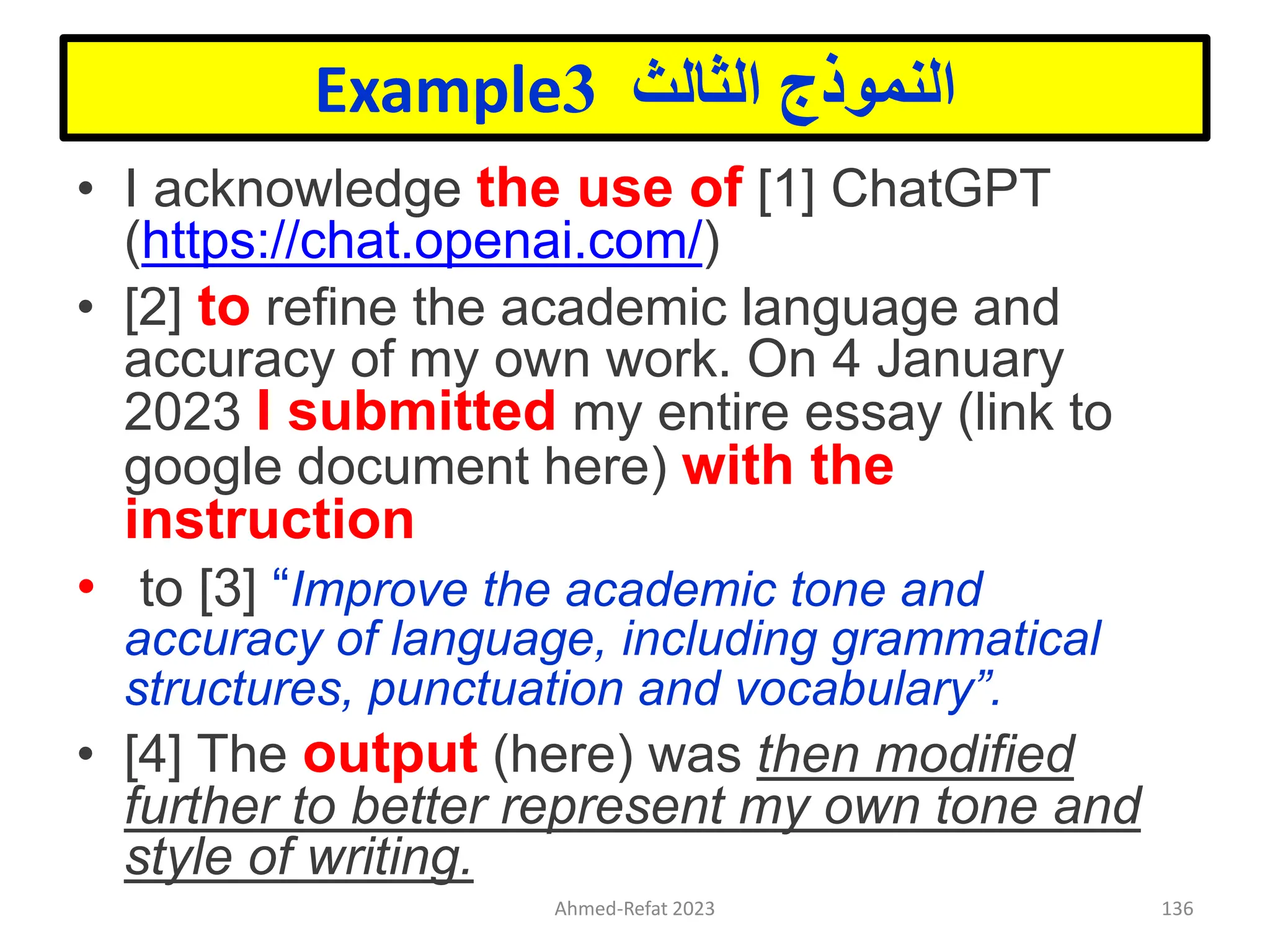 • I acknowledge the use of [1] ChatGPT
(https://chat.openai.com/)
• [2] to refine the academic language and
accuracy of my own work. On 4 January
2023 I submitted my entire essay (link to
google document here) with the
instruction
• to [3] “Improve the academic tone and
accuracy of language, including grammatical
structures, punctuation and vocabulary”.
• [4] The output (here) was then modified
further to better represent my own tone and
style of writing.
Ahmed-Refat 2023 136
Example3 ‫انثانث‬ ‫اننمورج‬
 