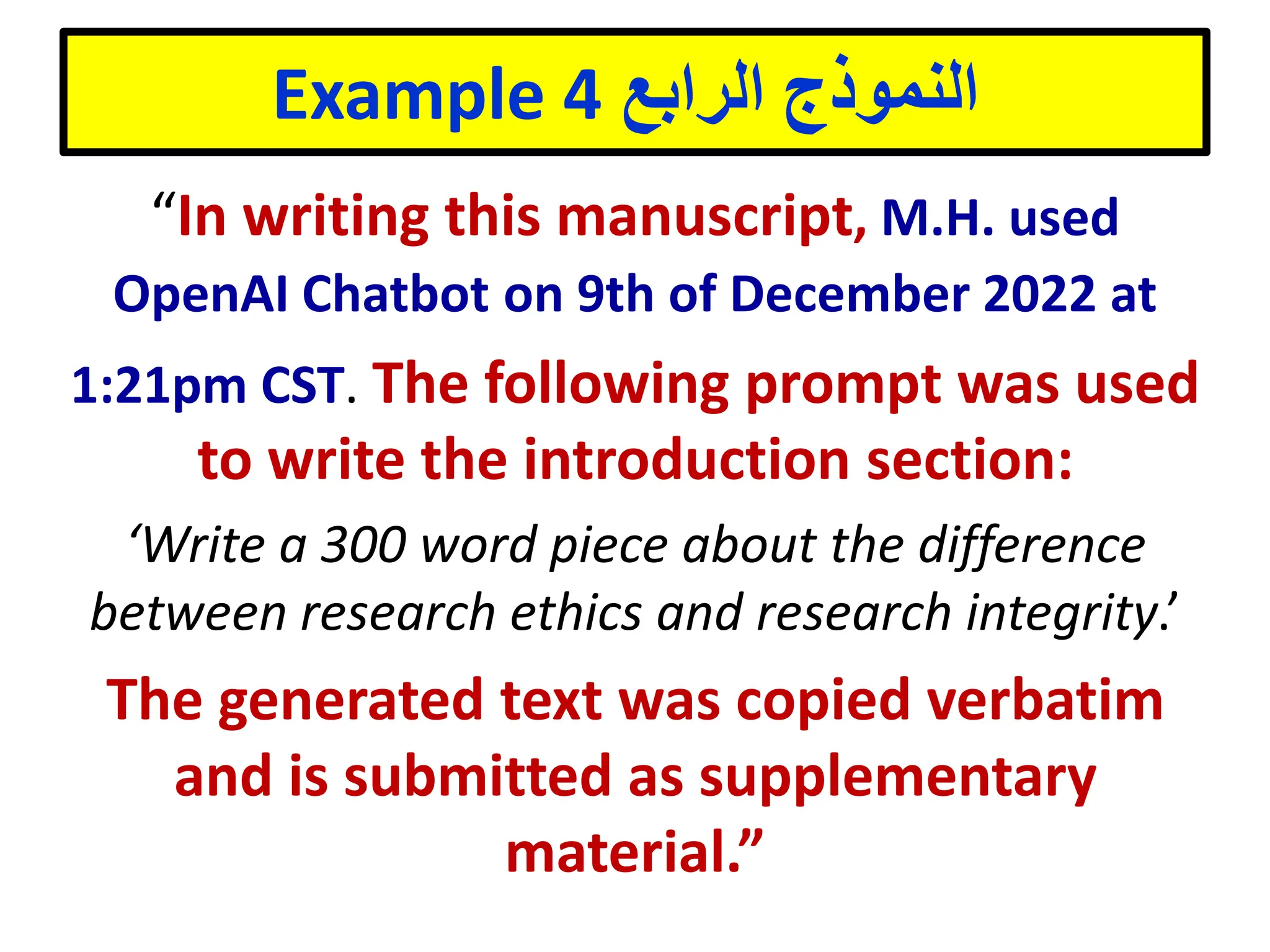“In writing this manuscript, M.H. used
OpenAI Chatbot on 9th of December 2022 at
1:21pm CST. The following prompt was used
to write the introduction section:
‘Write a 300 word piece about the difference
between research ethics and research integrity.’
The generated text was copied verbatim
and is submitted as supplementary
material.”
Example 4 ‫اننمورج‬
‫انشابع‬
 
