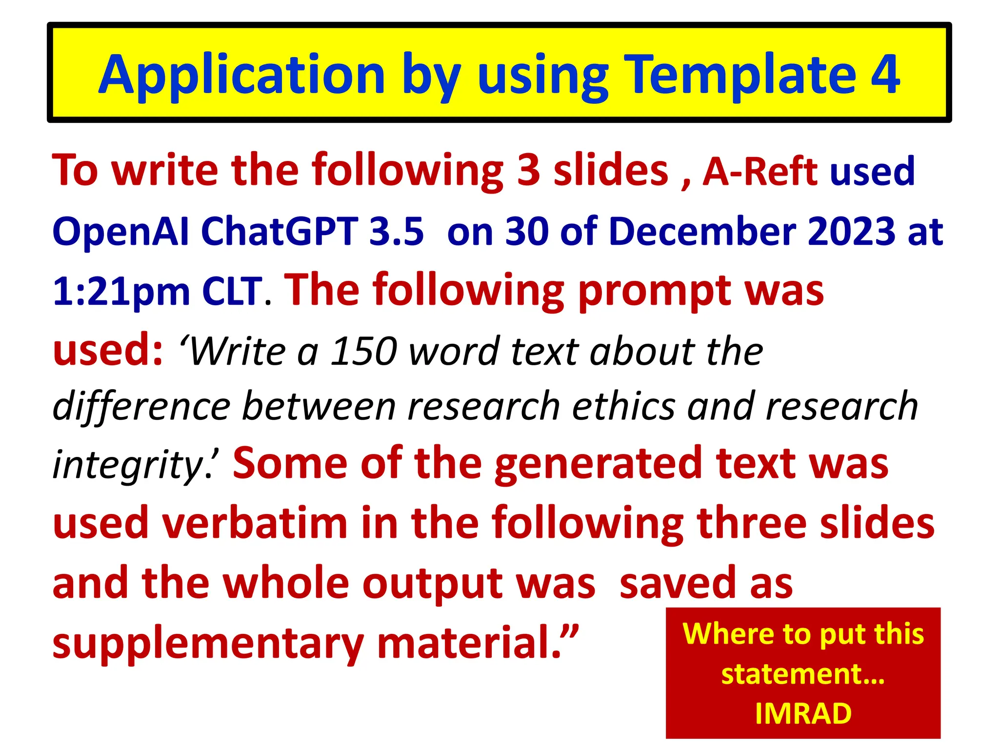 To write the following 3 slides , A-Reft used
OpenAI ChatGPT 3.5 on 30 of December 2023 at
1:21pm CLT. The following prompt was
used: ‘Write a 150 word text about the
difference between research ethics and research
integrity.’ Some of the generated text was
used verbatim in the following three slides
and the whole output was saved as
supplementary material.”
Application by using Template 4
Where to put this
statement…
IMRAD
 