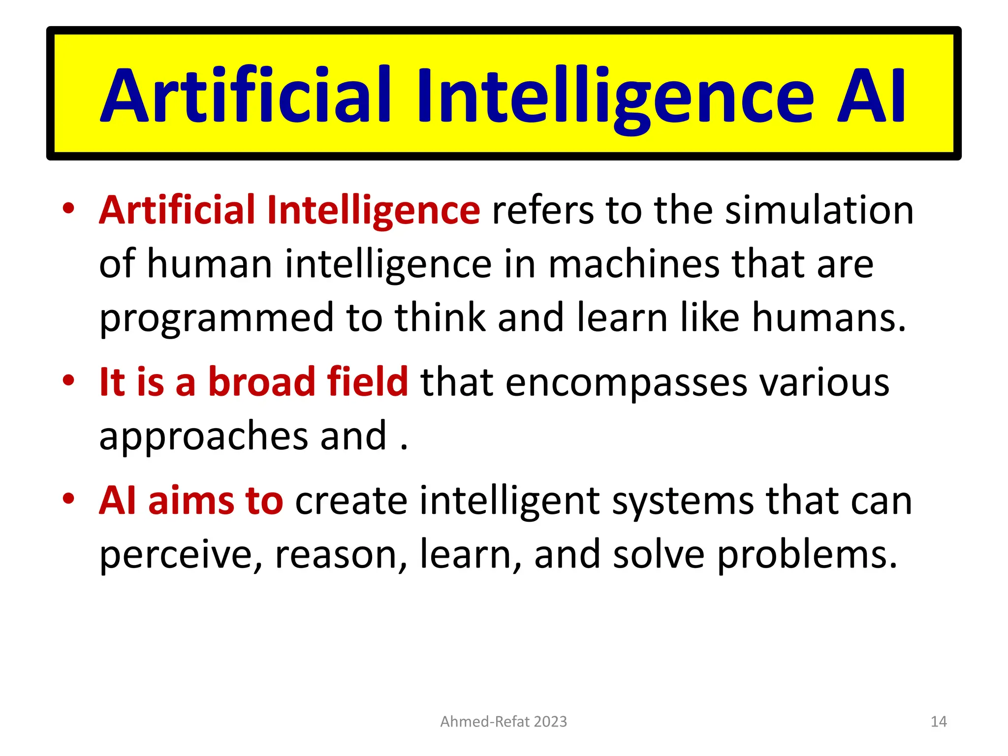 Artificial Intelligence AI
• Artificial Intelligence refers to the simulation
of human intelligence in machines that are
programmed to think and learn like humans.
• It is a broad field that encompasses various
approaches and .
• AI aims to create intelligent systems that can
perceive, reason, learn, and solve problems.
Ahmed-Refat 2023 14
 