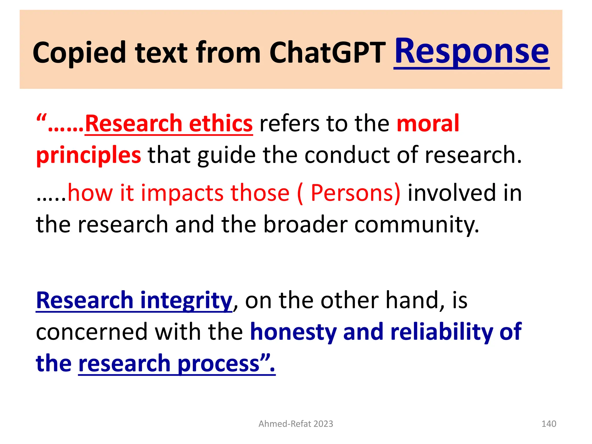 Copied text from ChatGPT Response
“……Research ethics refers to the moral
principles that guide the conduct of research.
…..how it impacts those ( Persons) involved in
the research and the broader community.
Research integrity, on the other hand, is
concerned with the honesty and reliability of
the research process”.
Ahmed-Refat 2023 140
 