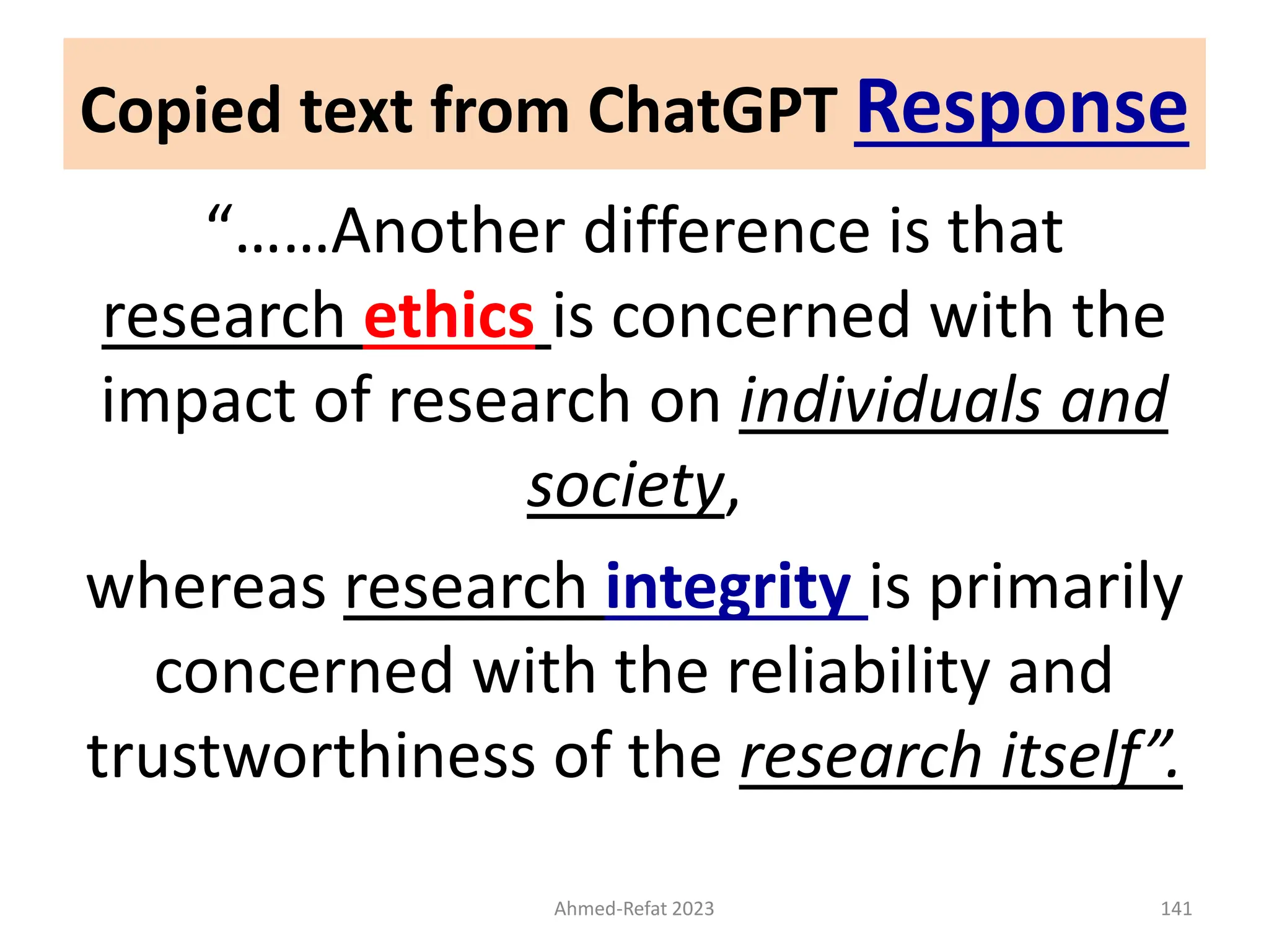 “……Another difference is that
research ethics is concerned with the
impact of research on individuals and
society,
whereas research integrity is primarily
concerned with the reliability and
trustworthiness of the research itself”.
Ahmed-Refat 2023 141
Copied text from ChatGPT Response
 