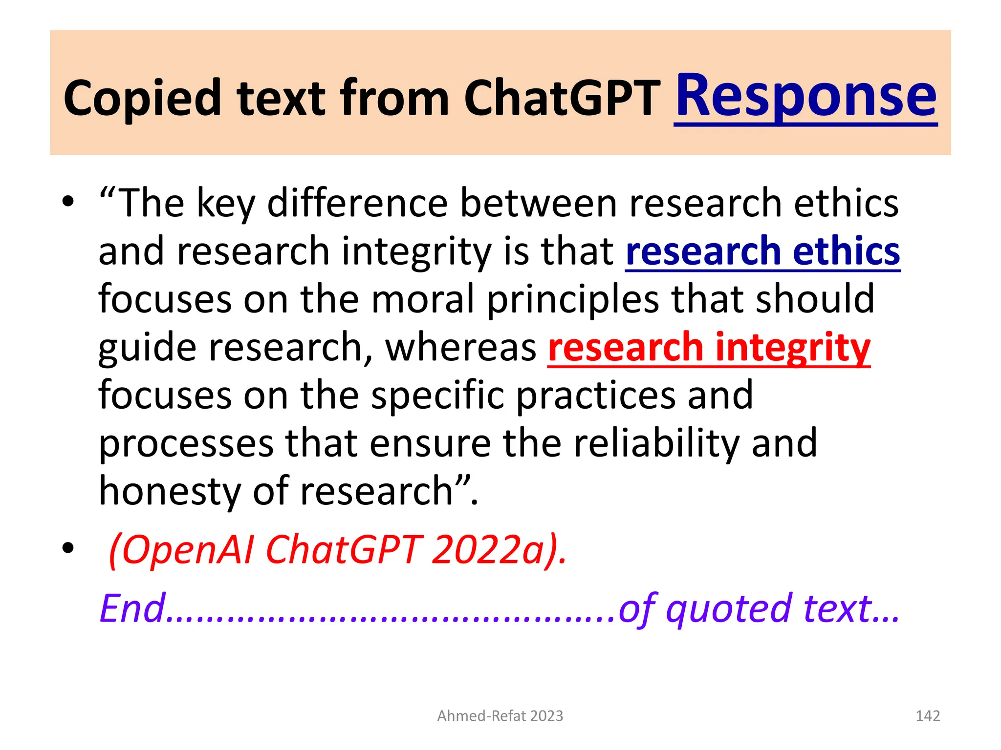 • “The key difference between research ethics
and research integrity is that research ethics
focuses on the moral principles that should
guide research, whereas research integrity
focuses on the specific practices and
processes that ensure the reliability and
honesty of research”.
• (OpenAI ChatGPT 2022a).
End……………………………………..of quoted text…
Ahmed-Refat 2023 142
Copied text from ChatGPT Response
 