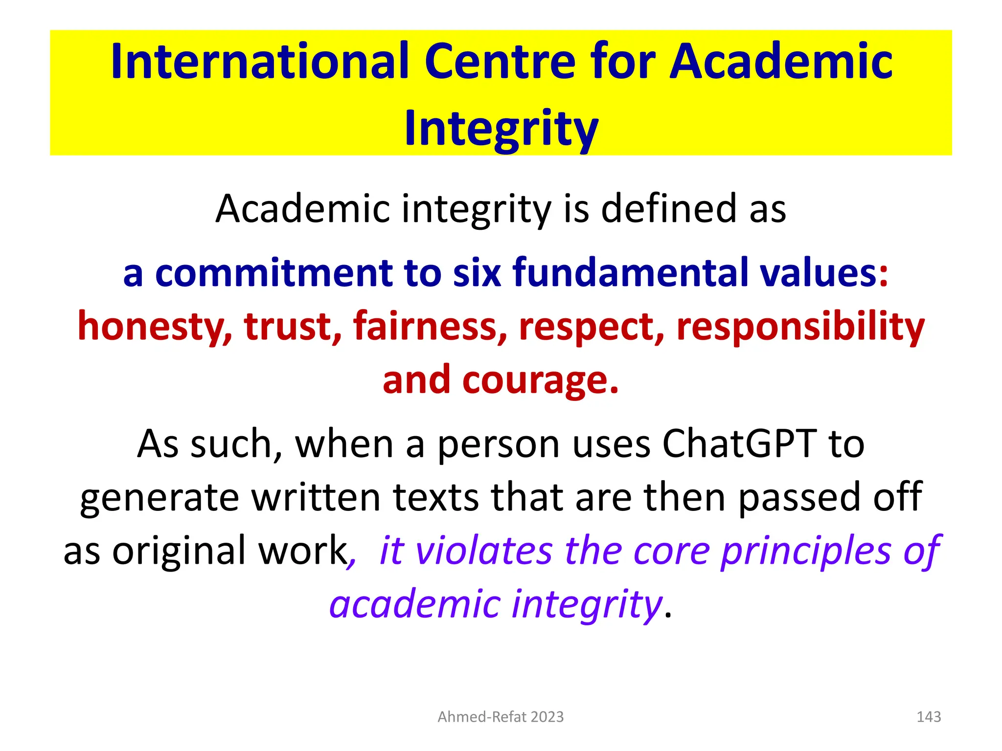 International Centre for Academic
Integrity
Academic integrity is defined as
a commitment to six fundamental values:
honesty, trust, fairness, respect, responsibility
and courage.
As such, when a person uses ChatGPT to
generate written texts that are then passed off
as original work, it violates the core principles of
academic integrity.
Ahmed-Refat 2023 143
 