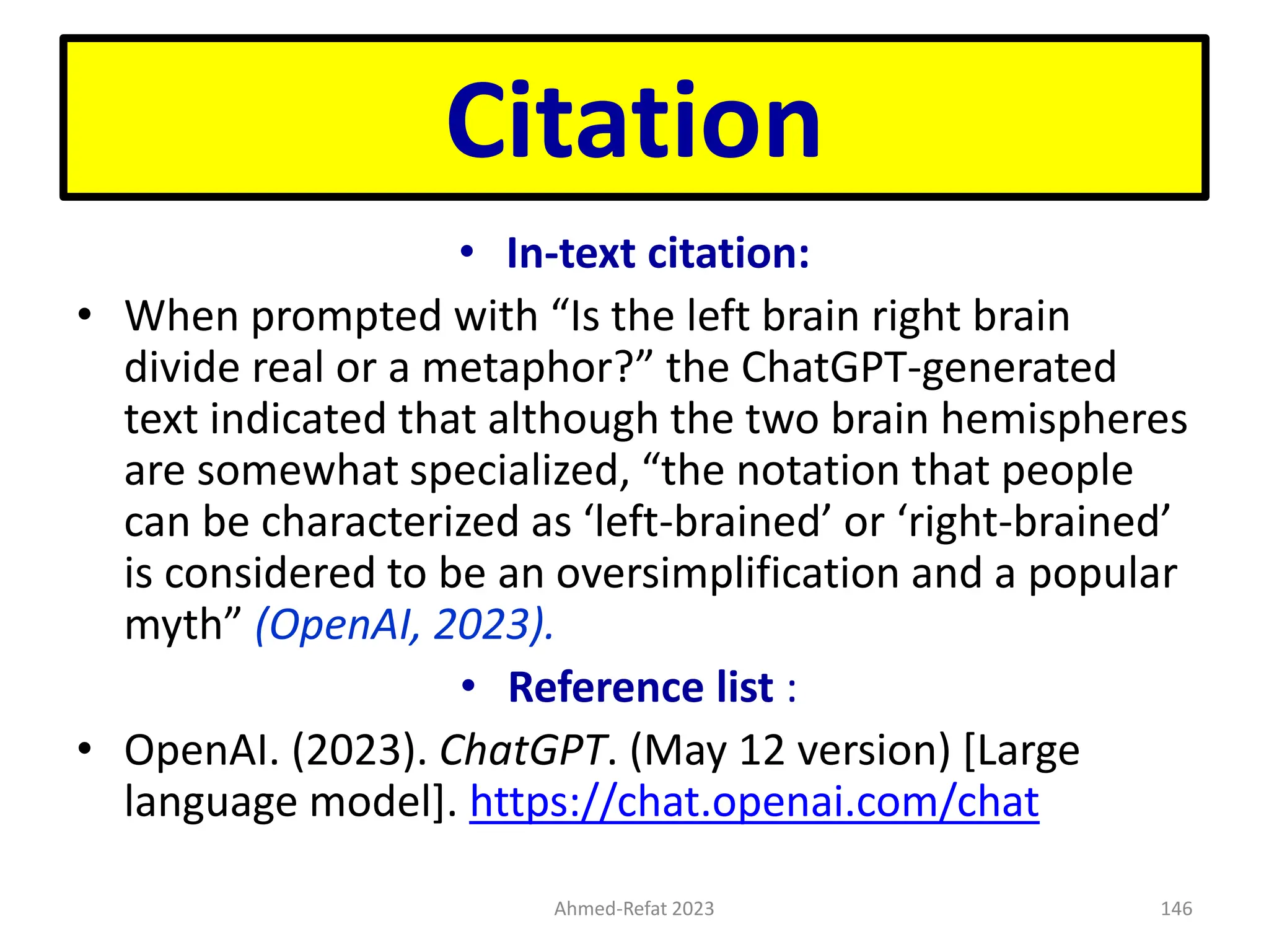 Citation
• In-text citation:
• When prompted with “Is the left brain right brain
divide real or a metaphor?” the ChatGPT-generated
text indicated that although the two brain hemispheres
are somewhat specialized, “the notation that people
can be characterized as ‘left-brained’ or ‘right-brained’
is considered to be an oversimplification and a popular
myth” (OpenAI, 2023).
• Reference list :
• OpenAI. (2023). ChatGPT. (May 12 version) [Large
language model]. https://chat.openai.com/chat
Ahmed-Refat 2023 146
 