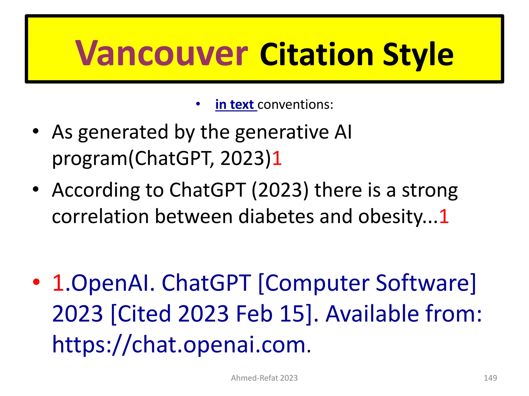 Vancouver Citation Style
• in text conventions:
• As generated by the generative AI
program(ChatGPT, 2023)1
• According to ChatGPT (2023) there is a strong
correlation between diabetes and obesity...1
• 1.OpenAI. ChatGPT [Computer Software]
2023 [Cited 2023 Feb 15]. Available from:
https://chat.openai.com.
Ahmed-Refat 2023 149
 