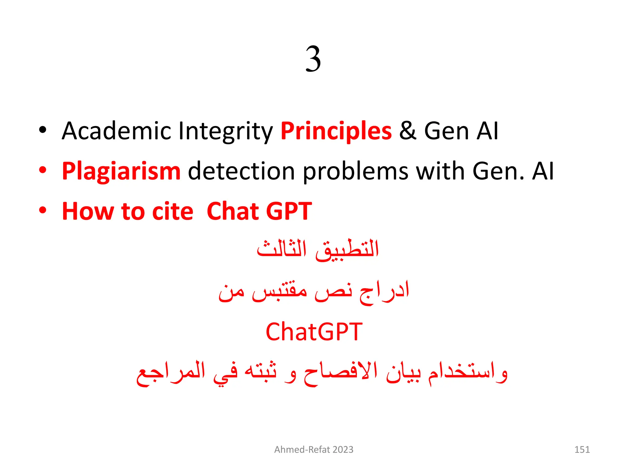 3
• Academic Integrity Principles & Gen AI
• Plagiarism detection problems with Gen. AI
• How to cite Chat GPT
‫الثالث‬ ‫التطبيق‬
‫من‬ ‫مقتبس‬ ‫نص‬ ‫ادراج‬
ChatGPT
‫المراجع‬ ‫في‬ ‫ثبته‬ ‫و‬ ‫االفصاح‬ ‫بيان‬ ‫واستخدام‬
Ahmed-Refat 2023 151
 