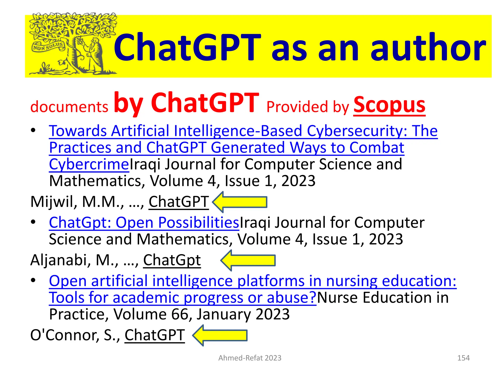 ChatGPT as an author
documents by ChatGPT Provided by Scopus
• Towards Artificial Intelligence-Based Cybersecurity: The
Practices and ChatGPT Generated Ways to Combat
CybercrimeIraqi Journal for Computer Science and
Mathematics, Volume 4, Issue 1, 2023
Mijwil, M.M., …, ChatGPT
• ChatGpt: Open PossibilitiesIraqi Journal for Computer
Science and Mathematics, Volume 4, Issue 1, 2023
Aljanabi, M., …, ChatGpt
• Open artificial intelligence platforms in nursing education:
Tools for academic progress or abuse?Nurse Education in
Practice, Volume 66, January 2023
O'Connor, S., ChatGPT
Ahmed-Refat 2023 154
 
